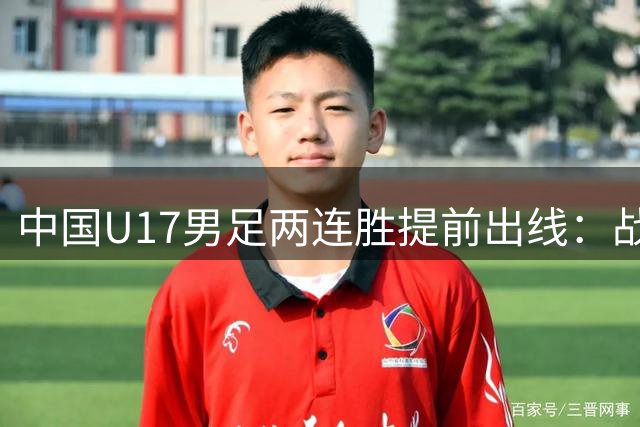 中国U17男足两连胜提前出线：战术调整与球员表现的完美结合